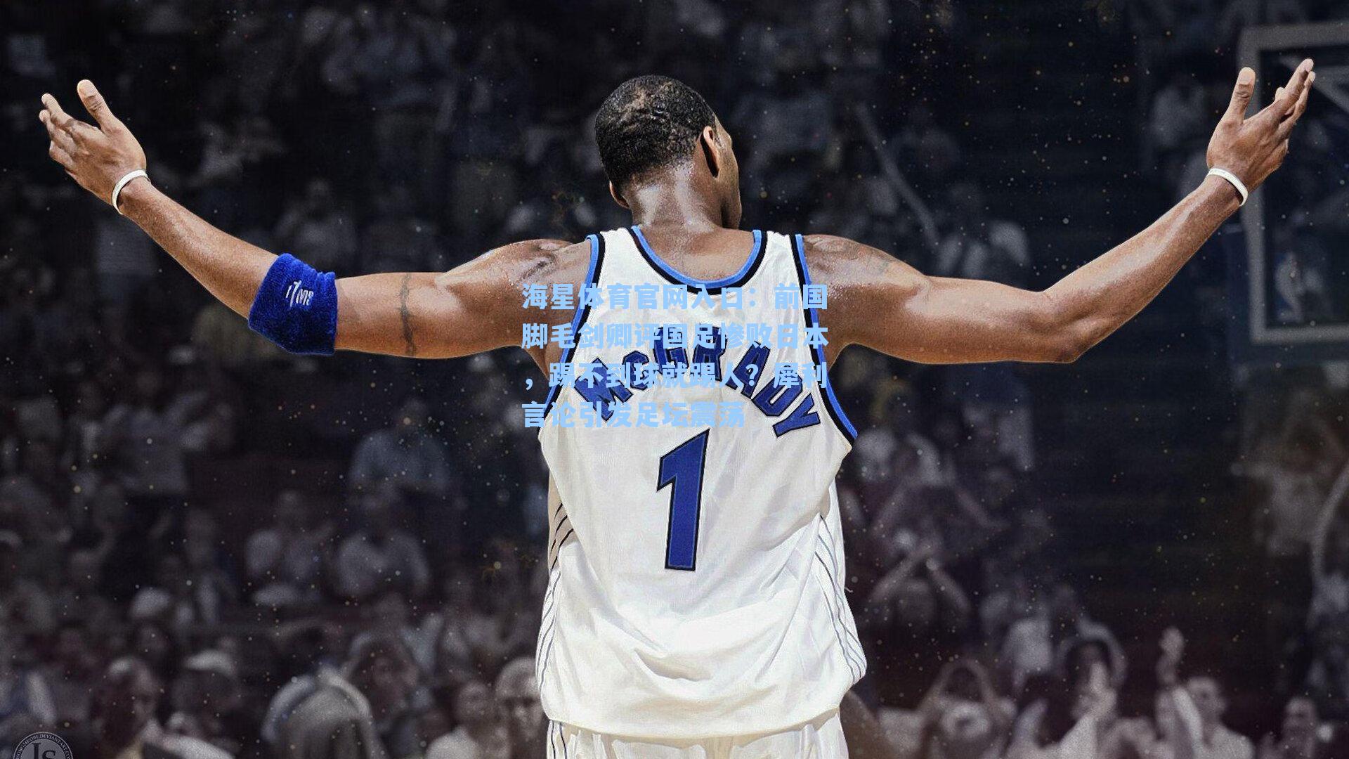 海星体育官网入口：前国脚毛剑卿评国足惨败日本，踢不到球就踢人？犀利言论引发足坛震荡