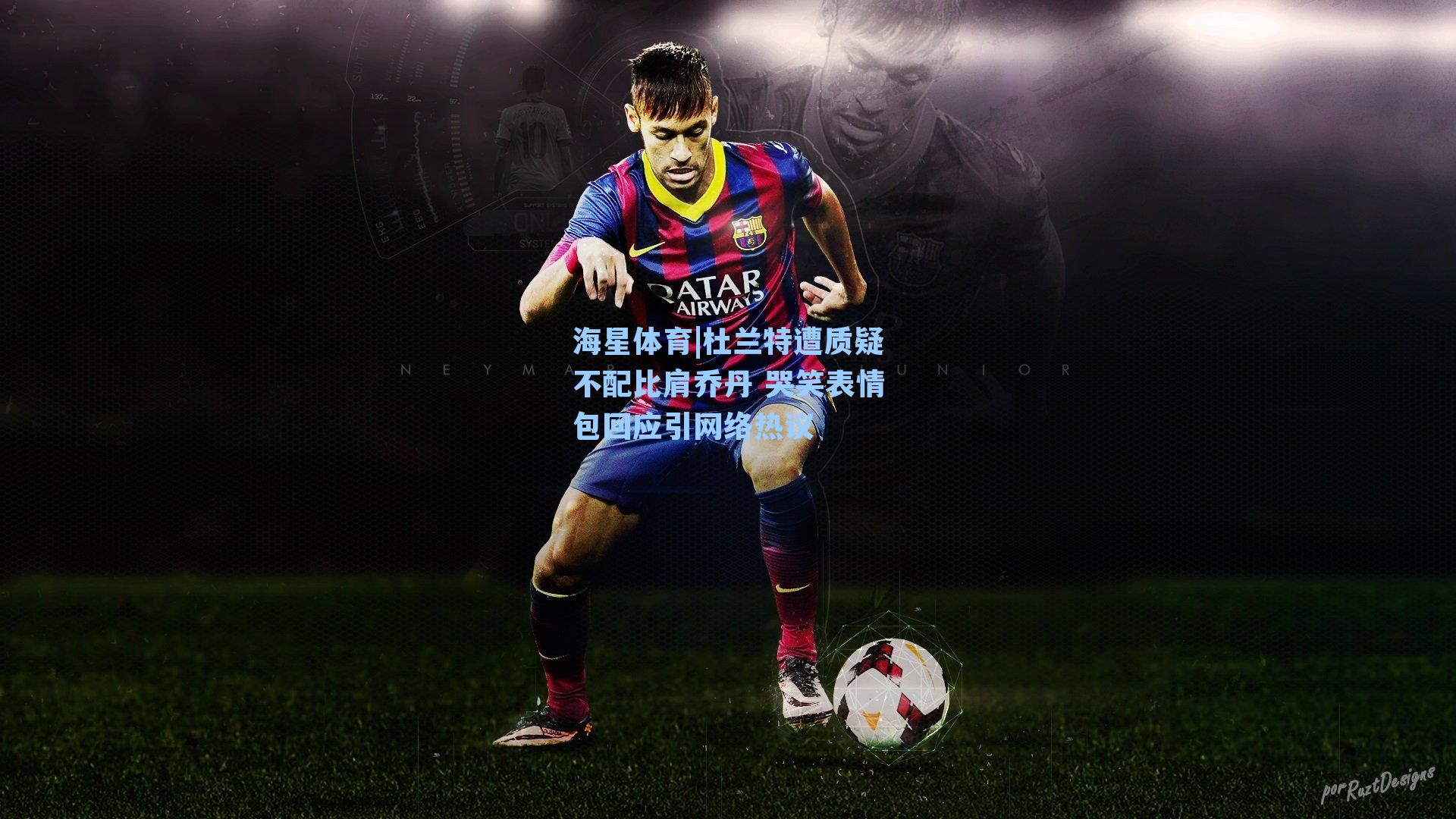 海星体育|杜兰特遭质疑不配比肩乔丹 哭笑表情包回应引网络热议