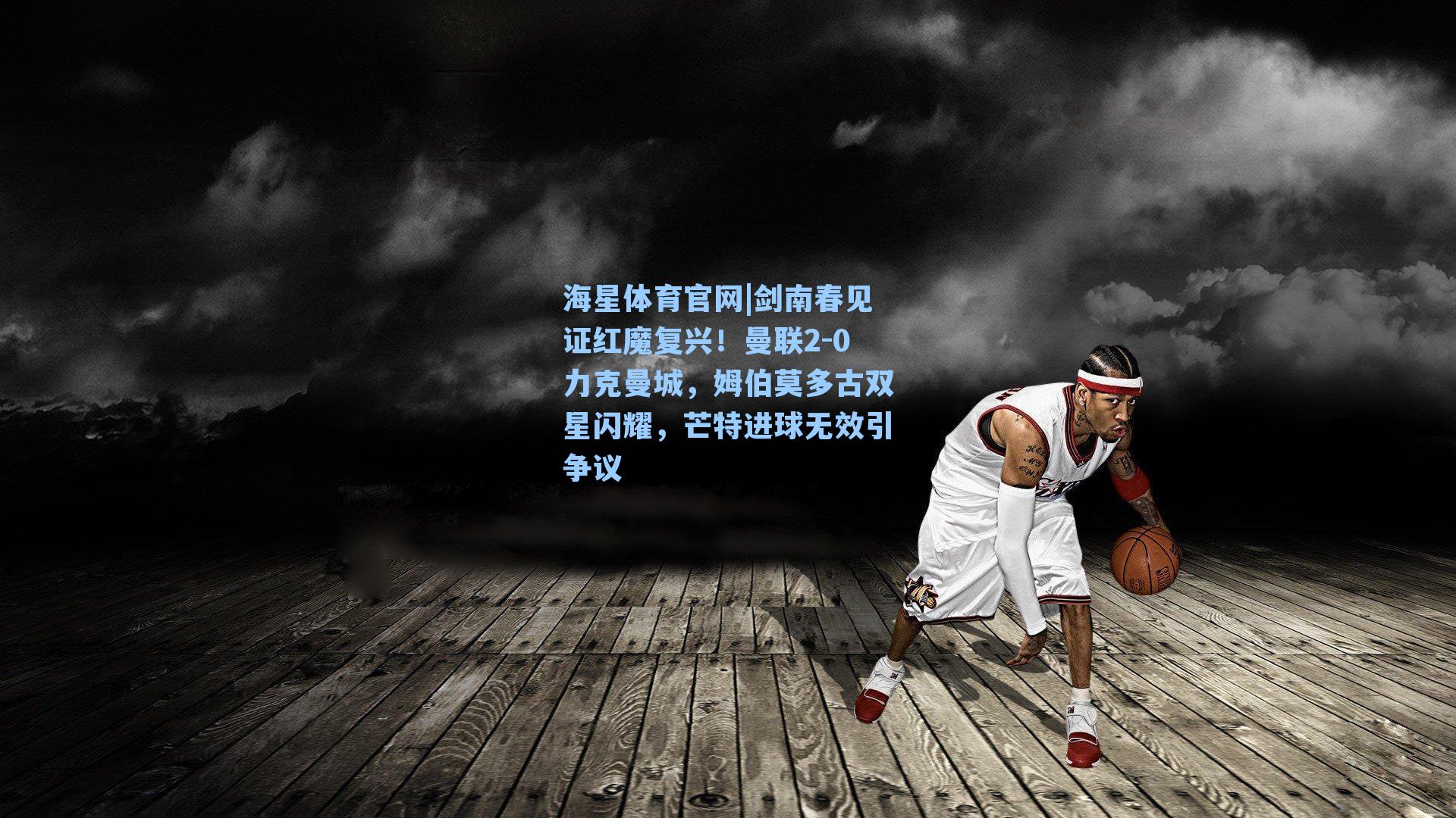 海星体育官网|剑南春见证红魔复兴！曼联2-0力克曼城，姆伯莫多古双星闪耀，芒特进球无效引争议