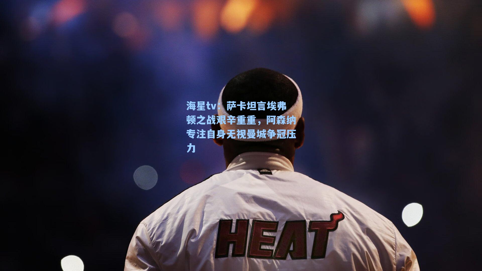 海星tv：萨卡坦言埃弗顿之战艰辛重重，阿森纳专注自身无视曼城争冠压力